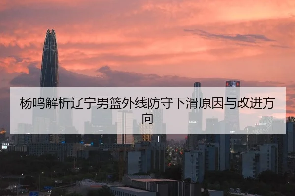 杨鸣解析辽宁男篮外线防守下滑原因与改进方向